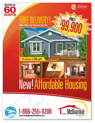 DELIVERY IN

60
DAYS

              FREE DELIVERY! $                               ONLY

                             9
              Within 100km of Our Respective Sales Sites.
                                                            9,900

                 The Liberty 1,165 sq ft




              New!Affordable Housing
              1-866-255-0206
              Email: headingleyrtm@mcdiarmid.com
 