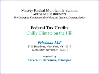 Massey Knakal Multifamily Summit
               AFFORDABLE HOUSING
The Changing Fundamentals of the Low Income Housing Market


           Federal Tax Credits
          Chilly Climate on the Hill

                   Friedman LLP
           1700 Broadway, New York, NY 10019
              Wednesday, November 16, 2011

                       presented by
           Steven C. Barranca, Principal
 