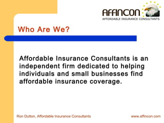Who Are We?
Affordable Insurance Consultants is an
independent firm dedicated to helping
individuals and small businesses find
affordable insurance coverage.
Ron Dutton, Affordable Insurance Consultants www.affincon.com
AFFORDABLE INSURANCE CONSULTANTS
 