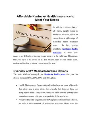 Affordable Kentucky Health Insurance to
                Meet Your Needs

                                                 As with the residents of other
                                                 US states, people living in
                                                 Kentucky have the option to
                                                 choose from a wide range of
                                                 individual health insurance
                                                 plans.      In     fact,    getting
                                                 affordable Kentucky health
                                                 insurance     to     meet     your
needs is not difficult, as long as you go about it in the right way. This means
that you have to be aware of all the options open to you, study them,
understand the fine print and choose the right plan.


Overview of KY Medical Insurance Options
The basic kinds of managed care Kentucky health plans that you can
choose from are HMO, PPO, POS, and HSA plans.


   • Health Maintenance Organization (HMO) plans are more affordable
       than others and a good choice for a family that does not have too
       many health issues. They allow you to see an in-network primary care
       physician who can refer you to a specialist if the need arise.
   •   Preferred Provider Organization (PPO) plans cost more than a HMO,
       but offer a wider network of health care providers. These plans are
 