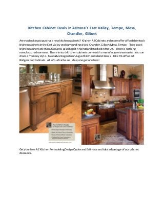 Kitchen Cabinet Deals in Arizona’s East Valley, Tempe, Mesa, 
Chandler, Gilbert 
Are you looking to purchase new kitchen cabinets? Kitchen AZ Cabinets and more offer affordable stock 
kitchen cabinets in the East Valley and surrounding cities: Chandler, Gilbert Mesa, Tempe. Their stock 
kitchen cabinets are manufactured, assembled, finished and stocked in the U.S. There is nothing 
manufactured overseas. These in stock kitchen cabinets come with a manufacturers warranty. You can 
choose from any style. Take advantage of our August Kitchen Cabinet Deals. Take 5% off select 
Bridgewood Cabinets. All of our hardware is buy one get one free! 
Get your free AZ Kitchen Remodeling Design Quote and Estimate and take advantage of our cabinet 
discounts. 
