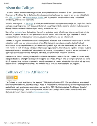 4/15/2014 About the Colleges | Colleges of Law
http://www.collegesoflaw.edu/About_the_Colleges 1/1
About the Colleges
The Santa Barbara and Ventura Colleges of Law, a nonprofit law school accredited by the Committee of Bar
Examiners of The State Bar of California, offers two exceptional pathways to a career in law or a law-related field.
Our Juris Doctor (J.D.) and Master of Legal Studies (M.L.S.) programs deftly combine quality, convenience,
affordability, and real-world practicality.
Students pursuing the J.D. are taught by some of the region's most accomplished attorneys and judges. Our classes
are large enough to promote lively discussion but small enough to provide the personal attention students need to
develop finely honed skills in legal analysis, writing, and oral advocacy.
Many of our graduates have distinguished themselves as judges, public officials, and attorneys working in private
law firms, corporate law offices, and governmental entities. Others have used their legal knowledge to pursue
successful careers in fields such as business, education, health care, and law enforcement.
Our M.L.S. program, offered entirely online, is designed for those who work in law-related fields—such as business,
education, health care, law enforcement and others. M.L.S students learn basic principles that define legal
relationships, study the processes and procedures through which legal disputes are resolved, and learn practical
skills needed to work effectively with counsel to manage legal problems. In elective and capstone courses, students
pursue legal subjects related to their own professional interests. Upon graduation, students are well positioned to
apply legal expertise as business managers, educators, law enforcement personnel, and more.
Founded more than 40 years ago to expand opportunities for legal education, today the Colleges of Law are widely
recognized as being among the state's premier regional law schools. Our part-time, evening law program and online
M.L.S. program allow students to prepare for rewarding professional careers without abandoning their job and family
responsibilities—and to graduate without the debt they would accrue in more traditional law programs.
Colleges of Law Affiliations
The Colleges of Law is an affiliate of the nonprofit TCS Education System (TCS ES), which features a network of
fellow nonprofit institutions, each backed by a model of education that prepares socially responsible professionals in
applied fields such as education, psychology, and law. Other TCS ES affiliates include The Chicago School of
Professional Psychology, Dallas Nursing Institute, Pacific Oaks College, Pacific Oaks Children’s School and
Saybrook University. Learn more at www.tcsedsystem.edu.
 