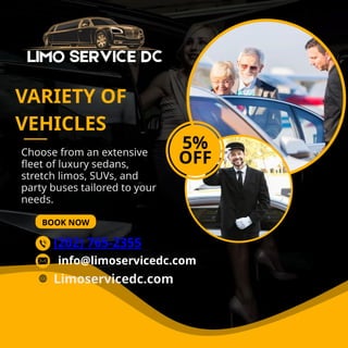 Choose from an extensive
fleet of luxury sedans,
stretch limos, SUVs, and
party buses tailored to your
needs.
BOOK NOW
VARIETY OF
VEHICLES
5%
OFF
(202) 765-2355
Limoservicedc.com
info@limoservicedc.com
 