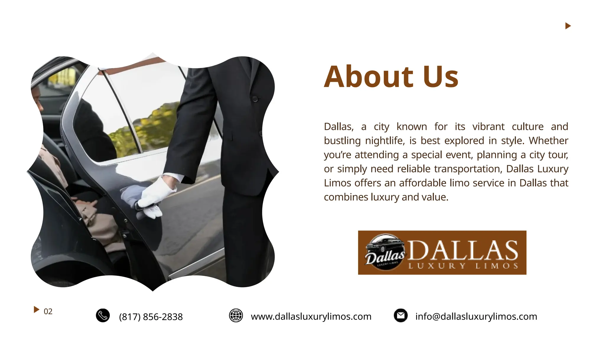 (817) 856-2838 www.dallasluxurylimos.com info@dallasluxurylimos.com
About Us
Dallas, a city known for its vibrant culture and
bustling nightlife, is best explored in style. Whether
you’re attending a special event, planning a city tour,
or simply need reliable transportation, Dallas Luxury
Limos offers an affordable limo service in Dallas that
combines luxury and value.
02
 