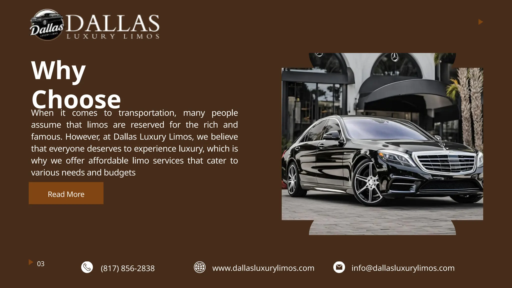 Why
Choose
When it comes to transportation, many people
assume that limos are reserved for the rich and
famous. However, at Dallas Luxury Limos, we believe
that everyone deserves to experience luxury, which is
why we offer affordable limo services that cater to
various needs and budgets
03
Read More
(817) 856-2838 www.dallasluxurylimos.com info@dallasluxurylimos.com
 