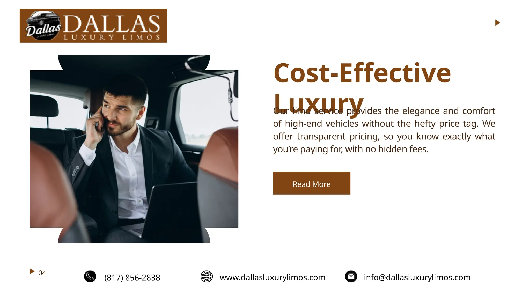 Cost-Effective
Luxury
Our limo service provides the elegance and comfort
of high-end vehicles without the hefty price tag. We
offer transparent pricing, so you know exactly what
you’re paying for, with no hidden fees.
04
Read More
(817) 856-2838 www.dallasluxurylimos.com info@dallasluxurylimos.com
 