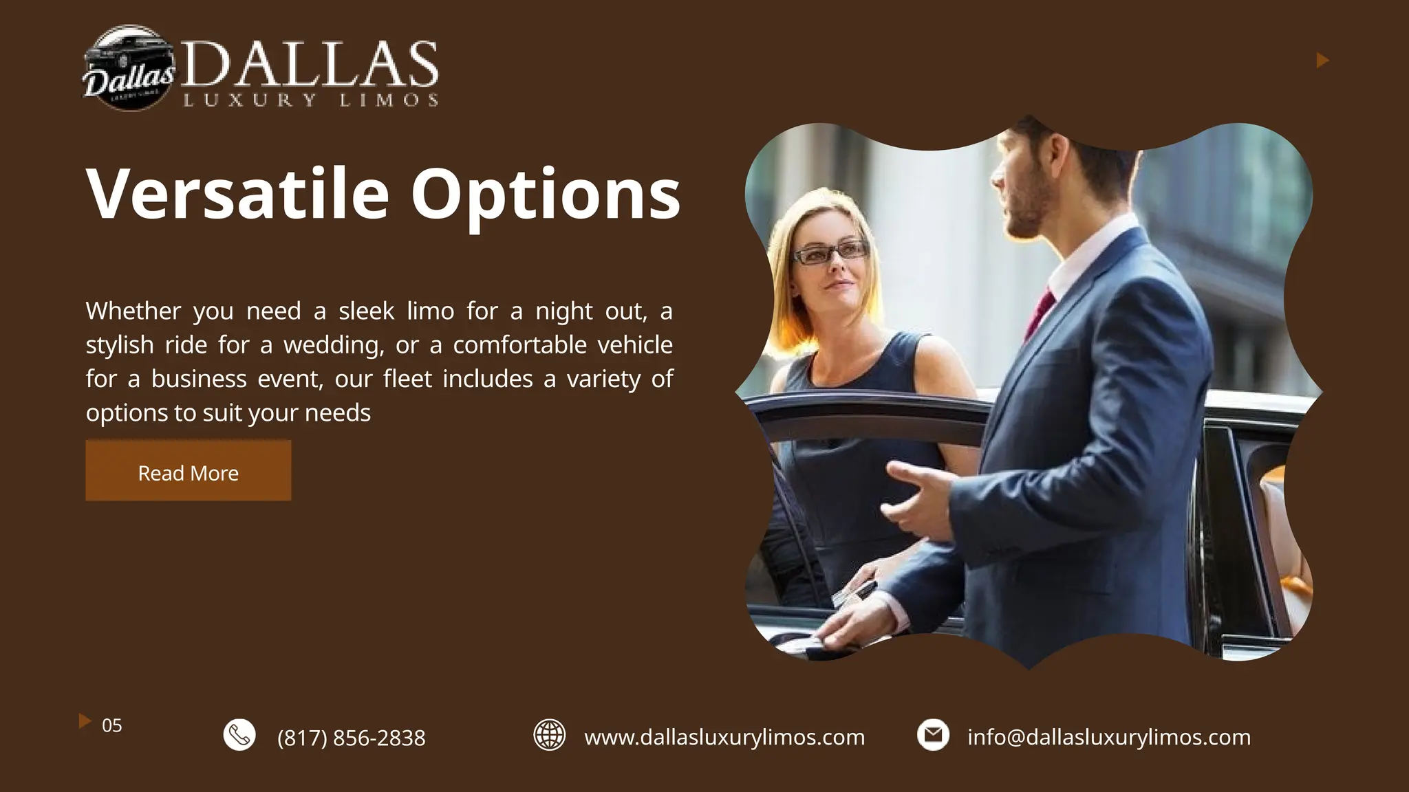 Versatile Options
Whether you need a sleek limo for a night out, a
stylish ride for a wedding, or a comfortable vehicle
for a business event, our fleet includes a variety of
options to suit your needs
05
Read More
(817) 856-2838 www.dallasluxurylimos.com info@dallasluxurylimos.com
 