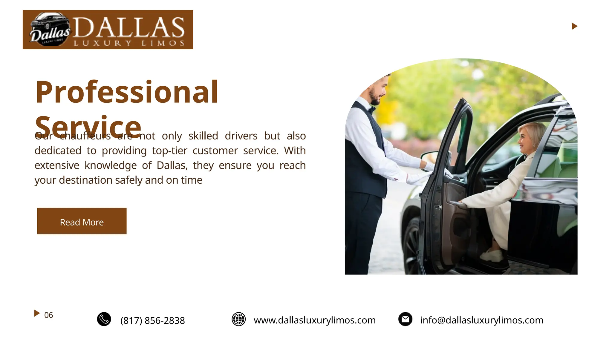 06
Professional
Service
Our chauffeurs are not only skilled drivers but also
dedicated to providing top-tier customer service. With
extensive knowledge of Dallas, they ensure you reach
your destination safely and on time
Read More
(817) 856-2838 www.dallasluxurylimos.com info@dallasluxurylimos.com
 