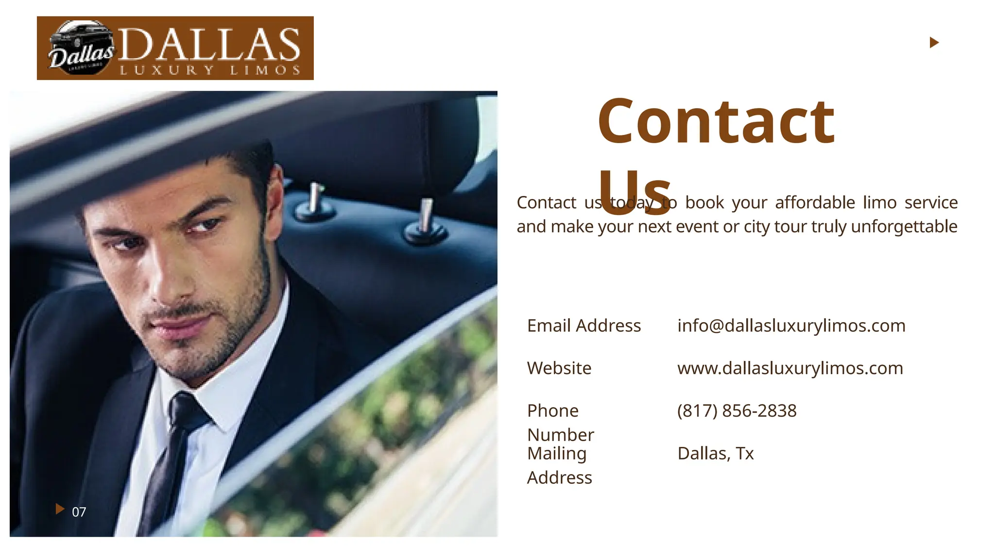Contact
Us
Email Address info@dallasluxurylimos.com
Website www.dallasluxurylimos.com
Phone
Number
(817) 856-2838
Mailing
Address
Dallas, Tx
07
Contact us today to book your affordable limo service
and make your next event or city tour truly unforgettable
 
