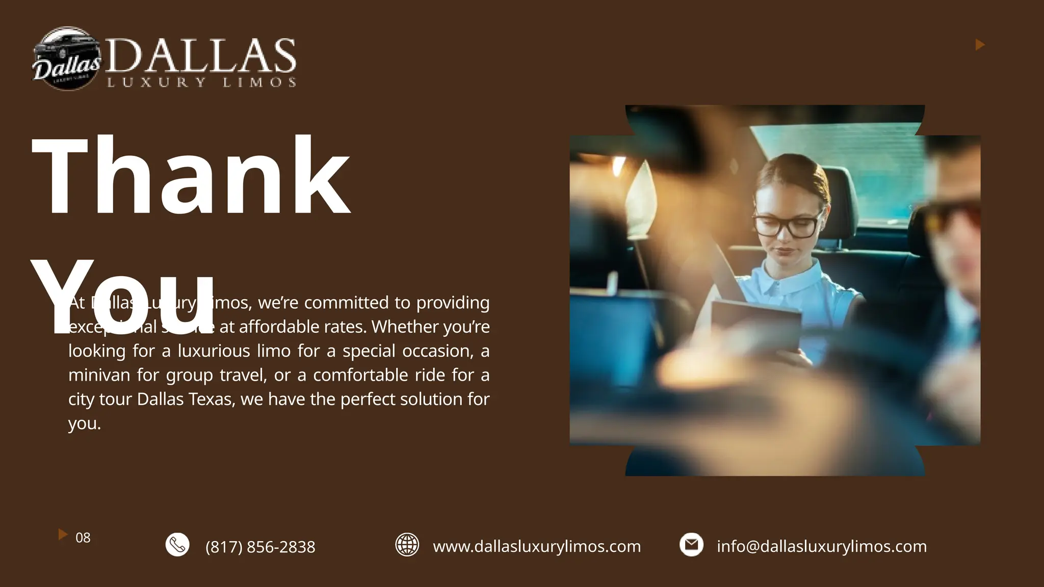 08
Thank
You
At Dallas Luxury Limos, we’re committed to providing
exceptional service at affordable rates. Whether you’re
looking for a luxurious limo for a special occasion, a
minivan for group travel, or a comfortable ride for a
city tour Dallas Texas, we have the perfect solution for
you.
(817) 856-2838 www.dallasluxurylimos.com info@dallasluxurylimos.com
 