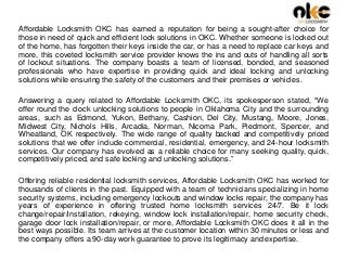 Affordable Locksmith OKC has earned a reputation for being a sought-after choice for
those in need of quick and efficient lock solutions in OKC. Whether someone is locked out
of the home, has forgotten their keys inside the car, or has a need to replace car keys and
more, this coveted locksmith service provider knows the ins and outs of handling all sorts
of lockout situations. The company boasts a team of licensed, bonded, and seasoned
professionals who have expertise in providing quick and ideal locking and unlocking
solutions while ensuring the safety of the customers and their premises or vehicles.
Answering a query related to Affordable Locksmith OKC, its spokesperson stated, “We
offer round the clock unlocking solutions to people in Oklahoma City and the surrounding
areas, such as Edmond, Yukon, Bethany, Cashion, Del City, Mustang, Moore, Jones,
Midwest City, Nichols Hills, Arcadia, Norman, Nicoma Park, Piedmont, Spencer, and
Wheatland, OK respectively. The wide range of quality backed and competitively priced
solutions that we offer include commercial, residential, emergency, and 24-hour locksmith
services. Our company has evolved as a reliable choice for many seeking quality, quick,
competitively priced, and safe locking and unlocking solutions.”
Offering reliable residential locksmith services, Affordable Locksmith OKC has worked for
thousands of clients in the past. Equipped with a team of technicians specializing in home
security systems, including emergency lockouts and window locks repair, the company has
years of experience in offering trusted home locksmith services 24/7. Be it lock
change/repair/installation, rekeying, window lock installation/repair, home security check,
garage door lock installation/repair, or more, Affordable Locksmith OKC does it all in the
best ways possible. Its team arrives at the customer location within 30 minutes or less and
the company offers a 90-day work guarantee to prove its legitimacy and expertise.
 