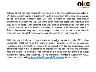 Talking about the auto locksmith services on offer, the spokesperson added,
“All those searching for a trustworthy auto locksmith in OKC can count on us,
as no one does it better than us. With a team of licensed automotive
locksmiths in Oklahoma City, we have been helping people with lockouts and
stay safe for long. Our certified and well-trained professionals can perform
comprehensive auto locksmith services, whenever and wherever needed.
This is the reason why we have emerged as the most trusted name when it
comes to providing 24 hours mobile auto locksmith in Oklahoma City.”
With the right tools and appropriate knowledge to do the job, Affordable
Locksmith OKC provides the highest quality services to all its customers.
Reaching sites promptly in vans fully equipped with the most accurate and
advanced machinery, its technicians provide on the spot key cutting solutions
with precision. Additionally, the company provides honest pricing to keep
customers happy and satisfied. To no surprise, Affordable Locksmith OKC
serves as a trusted locksmith in Edmond Oklahoma for residents.
 