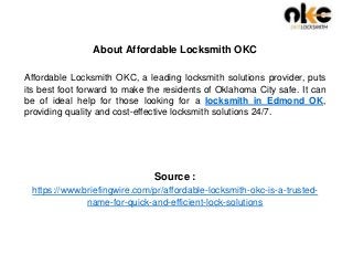 About Affordable Locksmith OKC
Affordable Locksmith OKC, a leading locksmith solutions provider, puts
its best foot forward to make the residents of Oklahoma City safe. It can
be of ideal help for those looking for a locksmith in Edmond OK,
providing quality and cost-effective locksmith solutions 24/7.
Source :
https://www.briefingwire.com/pr/affordable-locksmith-okc-is-a-trusted-
name-for-quick-and-efficient-lock-solutions
 