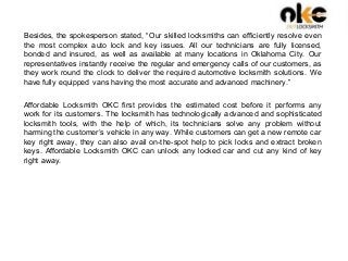 Besides, the spokesperson stated, “Our skilled locksmiths can efficiently resolve even
the most complex auto lock and key issues. All our technicians are fully licensed,
bonded and insured, as well as available at many locations in Oklahoma City. Our
representatives instantly receive the regular and emergency calls of our customers, as
they work round the clock to deliver the required automotive locksmith solutions. We
have fully equipped vans having the most accurate and advanced machinery.”
Affordable Locksmith OKC first provides the estimated cost before it performs any
work for its customers. The locksmith has technologically advanced and sophisticated
locksmith tools, with the help of which, its technicians solve any problem without
harming the customer’s vehicle in any way. While customers can get a new remote car
key right away, they can also avail on-the-spot help to pick locks and extract broken
keys. Affordable Locksmith OKC can unlock any locked car and cut any kind of key
right away.
 