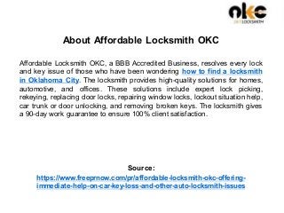 About Affordable Locksmith OKC
Affordable Locksmith OKC, a BBB Accredited Business, resolves every lock
and key issue of those who have been wondering how to find a locksmith
in Oklahoma City. The locksmith provides high-quality solutions for homes,
automotive, and offices. These solutions include expert lock picking,
rekeying, replacing door locks, repairing window locks, lockout situation help,
car trunk or door unlocking, and removing broken keys. The locksmith gives
a 90-day work guarantee to ensure 100% client satisfaction.
Source:
https://www.freeprnow.com/pr/affordable-locksmith-okc-offering-
immediate-help-on-car-key-loss-and-other-auto-locksmith-issues
 