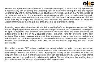 Whether it is a person that is locked out of the home at midnight, in need of car key replacement
or requires any sort of locking and unlocking solution at any time during the day and night in
Oklahoma City and the surrounding areas, counting on Affordable Locksmith OKC can indeed be
the best course of action. It is a reputed locksmith company, which specializes in providing quick,
reliable, and cost-effective residential, commercial, and automotive locksmith solutions 24/7. No
matter how big or simple the trouble is, the seasoned and skilled locksmiths of Affordable
Locksmith OKC know the ins and outs of finding ideal solutions for the same.
Answering a query in an interview, Affordable Locksmith OKC’s spokesperson commented, “With
a team comprising licensed, bonded, and seasoned professionals, we specialize in dealing with
all types of lockouts with precision and perfection. We work round the clock and send our
professionals to the site in fully-equipped mobile locksmith vans for providing on-the-spot
solutions. Respecting customer’s time and their requirement, we ensure that our technicians
reach them in as little time as possible. To provide customers the peace of mind they desire and
deserve, our technicians provide them with all the information regarding the repair work
beforehand.”
Affordable Locksmith OKC strives to deliver the utmost satisfaction to its customers each time.
Therefore, it makes use of state-of-the-art locksmith tools and selects technicians for its team to
painstakingly address the issue at hand. Keeping the safety of the customers in mind, the
company makes its team members undergo a thorough background check. Every service offered
speaks tales of high-quality and pocket-friendly prices. To prove its expertise and legitimacy,
Affordable Locksmith OKC also offers 90 days service guarantee.
 