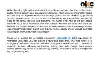 While shedding light on the residential locksmith services on offer, the spokesperson
added, “Home security is of paramount importance, which makes it integral for people
to count only on reputed locksmith service providers like us. Backed by profound
industry experience and incredible technical knowhow, we successfully deal with all
types of residential lockouts and problems. No matter what hour of the day people
reach out to us for a residential locksmith solution, we offer the same with precision.
Some of the trusted residential locksmith services we offer include rekeying services,
lock change/install/repair, expert lock picking, home security check, garage door lock
install/repair, and window lock install/repair.”
Those on a lookout for a reliable emergency locksmith in OKC can count on
Affordable Locksmith OKC for availing a rewarding experience. The wide range of its
emergency locksmith services includes emergency residential and commercial
locksmith services, rekeying services/key cutting, door lock change, trunk unlock,
broken ignition key removal, duplicate key making, emergency lockout, transponder
key programming, etc.
 