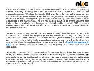 Oklahoma, OK- March 8, 2019 – Affordable Locksmith OKC is an acclaimed locksmithing
service company covering the cities of Edmond and Oklahoma as well as the
surrounding areas. Affordable Locksmith OKC provides re-keying, lock change service,
file cabinet locks, gate and iron works, key fob programming, extraction of broken keys,
duplication of keys, making new ignition keys,master keying, and installation of high-
security locks and many others. The firm has the best-qualified locksmiths using the right
tools on the job and with zero damages reported.Affordable Locksmith OKC provides a
mobile around the clock locksmith services to residents as well as business owners in
the greater Oklahoma.
“When it comes to auto unlock, no one does it better than the team at Affordable
Locksmith OKC,” stated the company spokesperson while responding to a query on the
company’s auto unlock services. “No matter whether you have lost a car key or locked
out, you need not run to the dealership and pay huge charges. our locksmith will replace
any car key at any timeand even take care of specialty keys like key fob replacement in
OKC at an honest, affordable price and not forgetting at a faster rate than any
dealership.”
Affordable Locksmith OKC is an accredited A+ business by the Better Business Bureau
(BBB) and with excellent customer reviews on Yelp and Angie's list, and over 500 Google
plus customer review that is positive. Whether you have a transponder key, switchblade
key, laser cut key or a regular car key, Affordable Locksmith OKC has around the clock
customer support who will give an honest estimate before locksmiths are dispatched to
come on site for auto unlock.
 