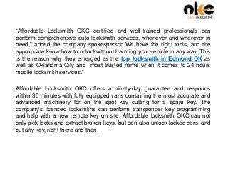 “Affordable Locksmith OKC certified and well-trained professionals can
perform comprehensive auto locksmith services, whenever and wherever in
need,” added the company spokesperson.We have the right tools, and the
appropriate know how to unlockwithout harming your vehicle in any way. This
is the reason why they emerged as the top locksmith in Edmond OK as
well as Oklahoma City and most trusted name when it comes to 24 hours
mobile locksmith services.”
Affordable Locksmith OKC offers a ninety-day guarantee and responds
within 30 minutes with fully equipped vans containing the most accurate and
advanced machinery for on the spot key cutting for a spare key. The
company's licensed locksmiths can perform transponder key programming
and help with a new remote key on site. Affordable locksmith OKC can not
only pick locks and extract broken keys, but can also unlock locked cars, and
cut any key, right there and then.
 