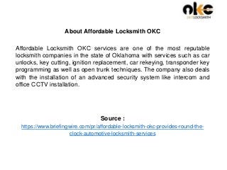 About Affordable Locksmith OKC
Affordable Locksmith OKC services are one of the most reputable
locksmith companies in the state of Oklahoma with services such as car
unlocks, key cutting, ignition replacement, car rekeying, transponder key
programming as well as open trunk techniques. The company also deals
with the installation of an advanced security system like intercom and
office CCTV installation.
Source :
https://www.briefingwire.com/pr/affordable-locksmith-okc-provides-round-the-
clock-automotive-locksmith-services
 