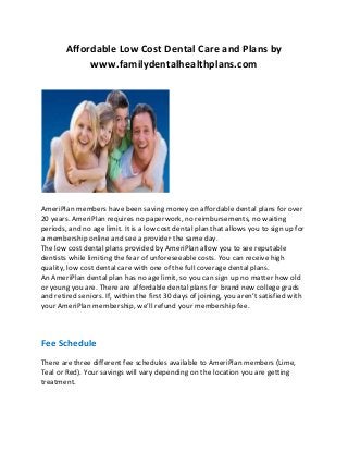Affordable Low Cost Dental Care and Plans by
www.familydentalhealthplans.com

AmeriPlan members have been saving money on affordable dental plans for over
20 years. AmeriPlan requires no paperwork, no reimbursements, no waiting
periods, and no age limit. It is a low cost dental plan that allows you to sign up for
a membership online and see a provider the same day.
The low cost dental plans provided by AmeriPlan allow you to see reputable
dentists while limiting the fear of unforeseeable costs. You can receive high
quality, low cost dental care with one of the full coverage dental plans.
An AmeriPlan dental plan has no age limit, so you can sign up no matter how old
or young you are. There are affordable dental plans for brand new college grads
and retired seniors. If, within the first 30 days of joining, you aren’t satisfied with
your AmeriPlan membership, we’ll refund your membership fee.

Fee Schedule
There are three different fee schedules available to AmeriPlan members (Lime,
Teal or Red). Your savings will vary depending on the location you are getting
treatment.

 
