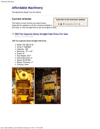Affordable Machinery
http://feeds.feedblitz.com/affordable-machinery[2/1/2017 7:33:30 AM]
Subscribe to Get Automatic Updates
   
Affordable Machinery
The Machinery Dealer You Can Afford
 
Current Articles
This feed's current articles are shown below.
Subscribe for updates to all the content available in
this feed, or click through here to see the original article.
300 Ton Capacity Danly Straight Side Press For Sale
2017-01-31 21:23 UTC by Dev
300 Ton Capacity Danly Straight Side Press
Model: SS2-300-72-42
Serial #: 53065803
Capacity:  300
Bed Area:  72” x 42”
Stroke: 8”
Shut Height: 28.5”
Slide Adjustment: 6
Speed: 20-40 SPM
Bolster Thickness: 7”
Cushions: None
 
