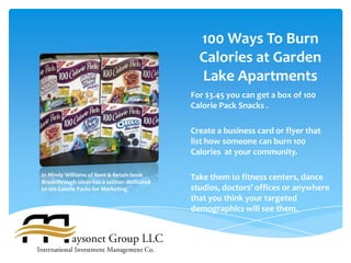 100 Ways To Burn
                                               Calories at Garden
                                               Lake Apartments
                                             For $3.45 you can get a box of 100
                                             Calorie Pack Snacks .

                                             Create a business card or flyer that
                                             list how someone can burn 100
                                             Calories at your community.

In Mindy Williams of Rent & Retain book
Breakthrough Ideas has a section dedicated
                                             Take them to fitness centers, dance
to 100 Calorie Packs for Marketing.          studios, doctors’ offices or anywhere
                                             that you think your targeted
                                             demographics will see them.
 