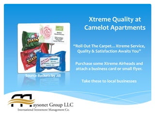 Xtreme Quality at
                               Camelot Apartments

                         “Roll Out The Carpet…Xtreme Service,
                           Quality & Satisfaction Awaits You”

                          Purchase some Xtreme Airheads and
                          attach a business card or small flyer.
Source Baskets by Jill
                             Take these to local businesses
 