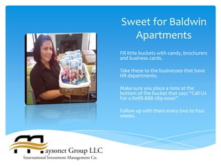 Sweet for Baldwin
  Apartments
Fill little buckets with candy, brochurers
and business cards.

Take these to the businesses that have
HR departments.

Make sure you place a note at the
bottom of the bucket that says “Call Us
For a Refill-888-789-0000”

Follow up with them every two to four
weeks.
 