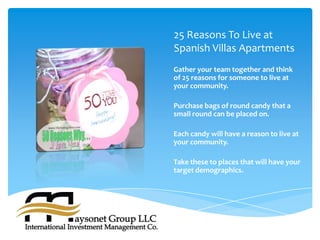25 Reasons To Live at
Spanish Villas Apartments
Gather your team together and think
of 25 reasons for someone to live at
your community.

Purchase bags of round candy that a
small round can be placed on.

Each candy will have a reason to live at
your community.

Take these to places that will have your
target demographics.
 