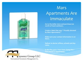 Mars
 Apartments Are
  Immaculate
Go to the dollar store and purchase $20
worth of hand sanitizers.

Create a label that says “ Proudly donated
by Mars Apartments.”

Make sure your contact information is on
there.

Deliver to doctor offices, schools and day
cares.

In the five years I have been doing this I
have leased 10 apartments.
 