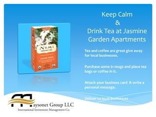 Keep Calm
           &
 Drink Tea at Jasmine
 Garden Apartments
Tea and coffee are great give away
for local businesses.

Purchase some $1 mugs and place tea
bags or coffee in it.

Attach your business card & write a
personal message.

Deliver to local businesses
 
