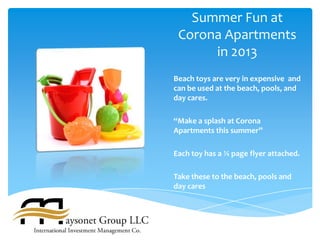 Summer Fun at
 Corona Apartments
      in 2013
Beach toys are very in expensive and
can be used at the beach, pools, and
day cares.

“Make a splash at Corona
Apartments this summer”

Each toy has a ¼ page flyer attached.

Take these to the beach, pools and
day cares
 
