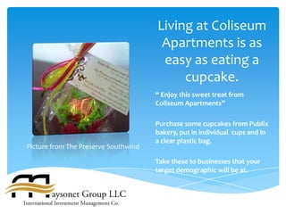 Living at Coliseum
                                       Apartments is as
                                       easy as eating a
                                           cupcake.
                                      “ Enjoy this sweet treat from
                                      Coliseum Apartments”

                                      Purchase some cupcakes from Publix
                                      bakery, put in individual cups and in
                                      a clear plastic bag.
Picture from The Preserve Southwind

                                      Take these to businesses that your
                                      target demographic will be at.
 
