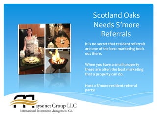 Scotland Oaks
     Needs S’more
       Referrals
It is no secret that resident referrals
are one of the best marketing tools
out there.

When you have a small property
these are often the best marketing
that a property can do.

Host a S’more resident referral
party!
 