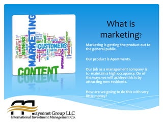 What is
        marketing?
Marketing is getting the product out to
the general public.

Our product is Apartments.

Our job as a management company is
to maintain a high occupancy. On of
the ways we will achieve this is by
attracting new residents.

How are we going to do this with very
little money?
 
