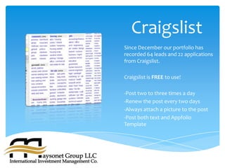 Craigslist
Since December our portfolio has
recorded 64 leads and 22 applications
from Craigslist.

Craigslist is FREE to use!

-Post two to three times a day
-Renew the post every two days
-Always attach a picture to the post
-Post both text and Appfolio
Template
 