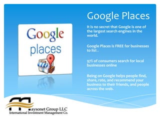 Google Places
It is no secret that Google is one of
the largest search engines in the
world.

Google Places is FREE for businesses
to list .

97% of consumers search for local
businesses online

Being on Google helps people find,
share, rate, and recommend your
business to their friends, and people
across the web.
 