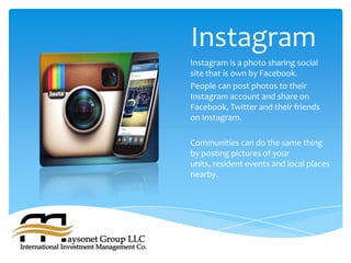 Instagram
Instagram is a photo sharing social
site that is own by Facebook.
People can post photos to their
Instagram account and share on
Facebook, Twitter and their friends
on Instagram.

Communities can do the same thing
by posting pictures of your
units, resident events and local places
nearby.
 