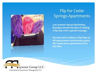 Flip for Cedar
 Springs Apartments
Last summer Sprout Marketing
Boutique shared the idea of mailing
a flip flop with a special message.

My team and I mailed 25 flip flops to
HR departments and previous guest.
We leased three apartments from
this idea.
 