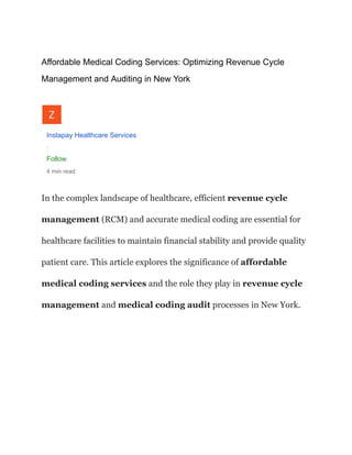 Affordable Medical Coding Services: Optimizing Revenue Cycle
Management and Auditing in New York
Instapay Healthcare Services
·
Follow
4 min read
In the complex landscape of healthcare, efficient revenue cycle
management (RCM) and accurate medical coding are essential for
healthcare facilities to maintain financial stability and provide quality
patient care. This article explores the significance of affordable
medical coding services and the role they play in revenue cycle
management and medical coding audit processes in New York.
 