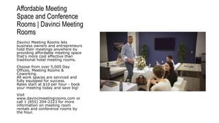 Affordable Meeting
Space and Conference
Rooms | Davinci Meeting
Rooms
Davinci Meeting Rooms lets
business owners and entrepreneurs
hold their meetings anywhere by
providing affordable meeting space
that's more cost effective than
traditional hotel meeting rooms.
Choose from over 5,000 Day
Offices, Meeting Rooms &
Coworking.
All work spaces are serviced and
fully equipped for success.
Rates start at $10 per hour - book
your meeting today and save big!
Visit
www.davincimeetingrooms.com or
call 1 (855) 204-2223 for more
information on meeting room
rentals and conference rooms by
the hour.
 