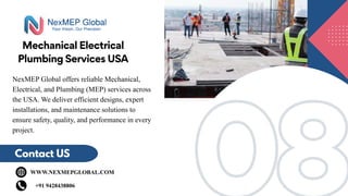 08
08
Mechanical Electrical
Plumbing Services USA
Contact US
WWW.NEXMEPGLOBAL.COM
+91 9428438806
NexMEP Global offers reliable Mechanical,
Electrical, and Plumbing (MEP) services across
the USA. We deliver efficient designs, expert
installations, and maintenance solutions to
ensure safety, quality, and performance in every
project.
 