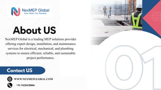 01
01
About US
Contact US
WWW.NEXMEPGLOBAL.COM
+91 9428438806
NexMEP Global is a leading MEP solutions provider
offering expert design, installation, and maintenance
services for electrical, mechanical, and plumbing
systems to ensure efficient, reliable, and sustainable
project performance.
 