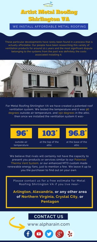 CONTACT US
For Metal Roofing Shirlington VA we have created a patented roof
ventilation system. We tested the temperature and it was 96
degrees outside air temperature, and 150 degrees in the attic,
then once we installed the ventilation system it was-
These particular developments have rarely been found in a process that is
actually affordable. Our people have been researching this variety of
ventilation products for around 10.1 years and the most significant dispute
belonging to the systems from the past was definitely the costs
associated installing it.
We believe that rivals will certainly not have the capacity to
present you products or services similar to our Patented
Therma Vent System, or our enhanced MTO custom made
renewable energy fans, just to mention a few. We leave it up to
you the purchaser to find out on your own.
96
outside air
temperature
103
at the top of the
attic
96.8
at the base of the
attic
o o o
WE INSTALL AFFORDABLE METAL ROOFING
Please contact us for a free estimate for Metal
Roofing Shirlington VA if you live near-
www.alpharain.com
Arlington, Alexandria, or any other area
of Northern Virginia, Crystal City, or
Pentagon
 