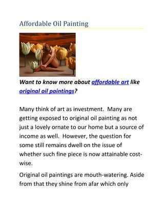 Affordable Oil Painting




Want to know more about affordable art like
original oil paintings?

Many think of art as investment. Many are
getting exposed to original oil painting as not
just a lovely ornate to our home but a source of
income as well. However, the question for
some still remains dwell on the issue of
whether such fine piece is now attainable cost-
wise.
Original oil paintings are mouth-watering. Aside
from that they shine from afar which only
 