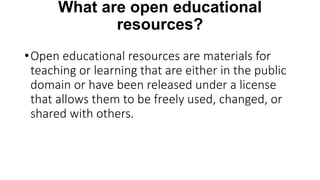 What are open educational
resources?
•Open educational resources are materials for
teaching or learning that are either in the public
domain or have been released under a license
that allows them to be freely used, changed, or
shared with others.
 