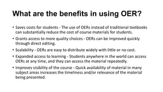 What are the benefits in using OER?
• Saves costs for students - The use of OERs instead of traditional textbooks
can substantially reduce the cost of course materials for students.
• Grants access to more quality choices - OERs can be improved quickly
through direct editing.
• Scalability - OERs are easy to distribute widely with little or no cost.
• Expanded access to learning - Students anywhere in the world can access
OERs at any time, and they can access the material repeatedly.
• Improves visibility of the course - Quick availability of material in many
subject areas increases the timeliness and/or relevance of the material
being presented.
 
