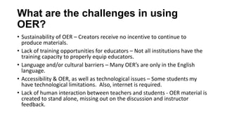What are the challenges in using
OER?
• Sustainability of OER – Creators receive no incentive to continue to
produce materials.
• Lack of training opportunities for educators – Not all institutions have the
training capacity to properly equip educators.
• Language and/or cultural barriers – Many OER’s are only in the English
language.
• Accessibility & OER, as well as technological issues – Some students my
have technological limitations. Also, internet is required.
• Lack of human interaction between teachers and students - OER material is
created to stand alone, missing out on the discussion and instructor
feedback.
 