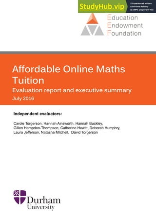 Affordable Online Maths
Tuition
Evaluation report and executive summary
July 2016
Independent evaluators:
Carole Torgerson, Hannah Ainsworth, Hannah Buckley,
Gillen Hampden-Thompson, Catherine Hewitt, Deborah Humphry,
Laura Jefferson, Natasha Mitchell, David Torgerson
 